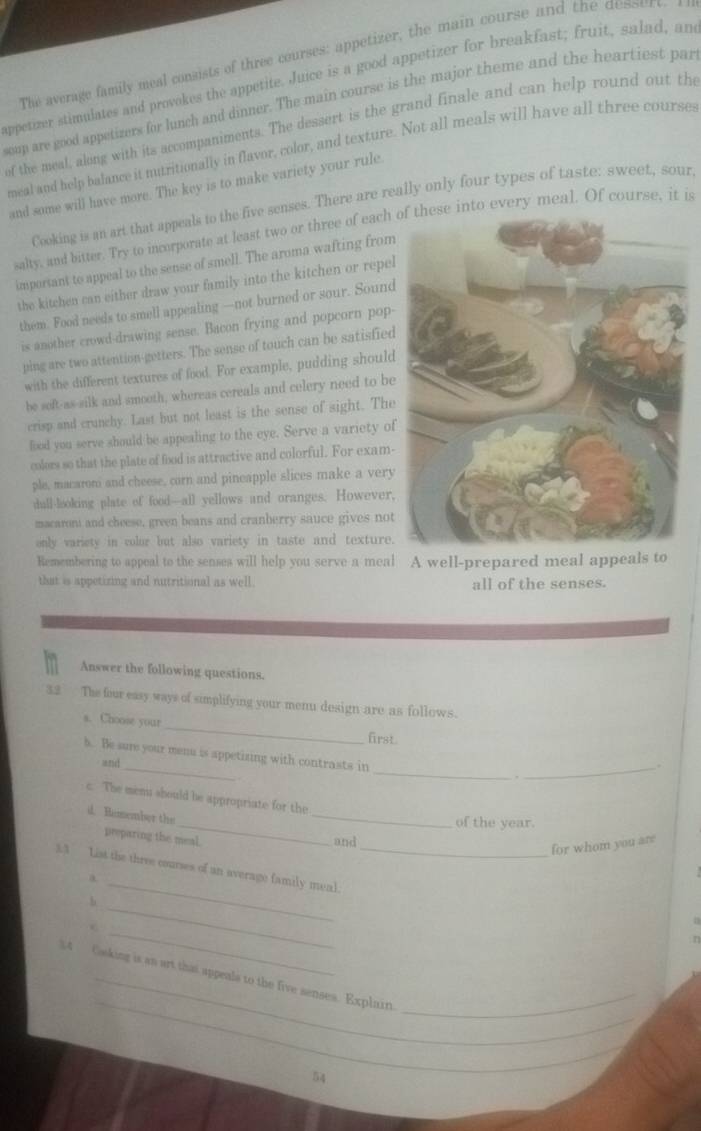 The average family meal consists of three courses: appetizer, the main course and the dessure
appetizer stimulates and provokes the appetite. Juice is a good appetizer for breakfast; fruit, salad, an
soup are good appetizers for lunch and dinner. The main course is the major theme and the heartiest par
of the meal, along with its accompaniments. The dessert is the grand finale and can help round out the
meal and help balance it nutritionally in flavor, color, and texture. Not all meals will have all three courses
and some will have more. The key is to make variety your rule.
Cooking is an art that appeals to the five senses. There are really only four types of taste: sweet, sour,
salty, and bitter. Try to incorporate at least two or three of eache into every meal. Of course, it is
important to appeal to the sense of smell. The aroma wafting from
the kitchen can either draw your family into the kitchen or repel
them. Food needs to smell appealing —not burned or sour. Sound
is another crowd-drawing sense. Bacon frying and popcorn pop-
ping are two attention-getters. The sense of touch can be satisfied
with the different textures of food. For example, pudding shoul
be seft-as-silk and smooth, whereas cereals and celery need to be
crisp and crunchy. Last but not least is the sense of sight. The
food you serve should be appealing to the eye. Serve a variety o
colors so that the plate of food is attractive and colorful. For exam-
ple, macaroni and cheese, corn and pineapple slices make a very
dull-looking plate of food—all yellows and oranges. However
macaroni and cheese, green beans and cranberry sauce gives not
only variety in color but also variety in taste and texture.
Remembering to appeal to the sensea will help you serve a meal A well-prepared meal appeals to
that is appetizing and nutritional as well. all of the senses.
Answer the following questions.
32 The four easy ways of simplifying your menu design are as follows.
s. Choose your _first.
_
_
_
h. Be sure your menu is appetizing with contrasts in
and .
.
_
c. The mems should be appropriate for the
_
d. Remember ths
of the year.
preparing the meal.
and
for whom you are
a
_
3.3 List the three courses of an average family meal. n
h
_
t Casking is an art that appeals to the five senses. Explain_
