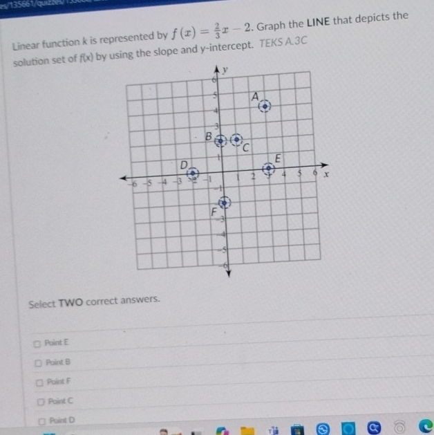 es/135661/quiz5e/
Linear function k is represented by f(x)= 2/3 x-2. Graph the LINE that depicts the
solution set of f(x) by using the slope and y-intercept. TEKS A.3C
Select TWO correct answers.
Point E
Point B
Point F
Point C
Point D