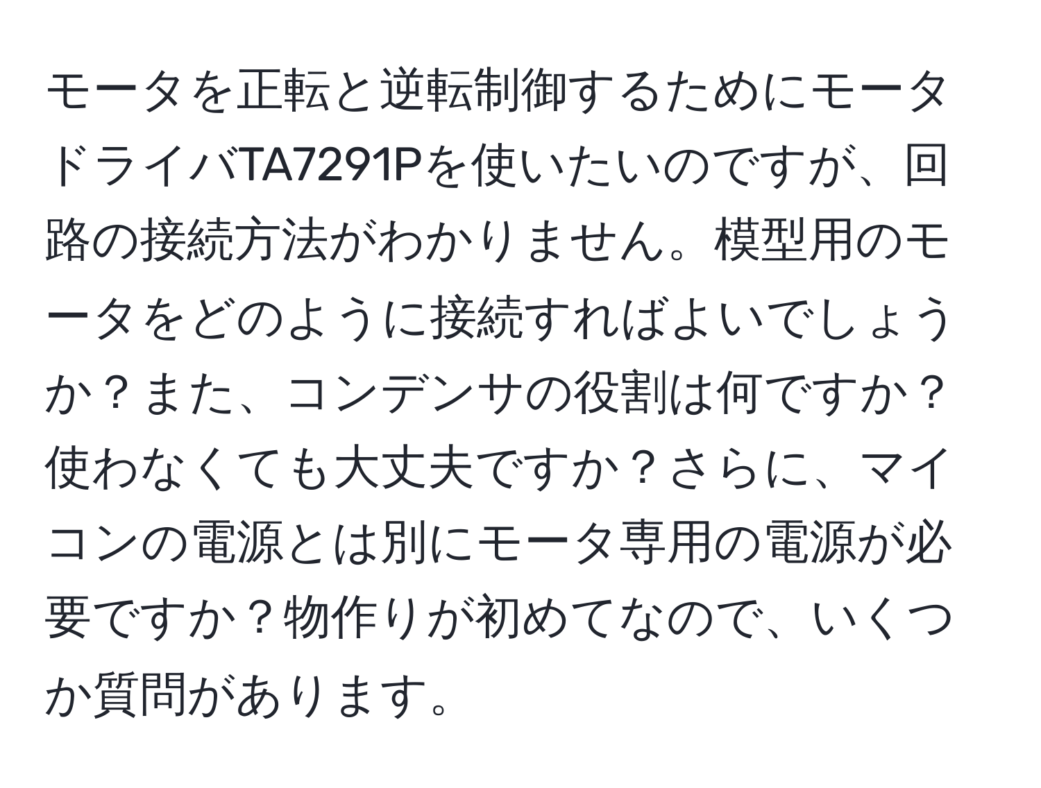 モータを正転と逆転制御するためにモータドライバTA7291Pを使いたいのですが、回路の接続方法がわかりません。模型用のモータをどのように接続すればよいでしょうか？また、コンデンサの役割は何ですか？使わなくても大丈夫ですか？さらに、マイコンの電源とは別にモータ専用の電源が必要ですか？物作りが初めてなので、いくつか質問があります。