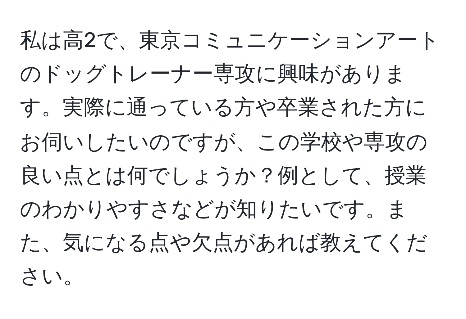 私は高2で、東京コミュニケーションアートのドッグトレーナー専攻に興味があります。実際に通っている方や卒業された方にお伺いしたいのですが、この学校や専攻の良い点とは何でしょうか？例として、授業のわかりやすさなどが知りたいです。また、気になる点や欠点があれば教えてください。