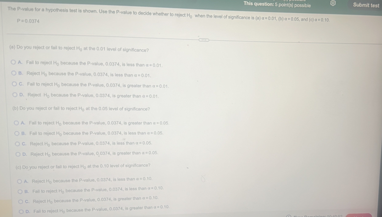 This question: 5 point(s) possible Submit test
The P-value for a hypothesis test is shown. Use the P-value to decide whether to reject H_0 when the level of significance is(a)alpha =0.01 , (b) alpha =0.05 and (c)alpha =0.10
P=0.0374
(a) Do you reject or fail to reject H_0 at the 0.01 level of significance?
A. Fail to reject H_0 because the P-value, 0.0374, is less than alpha =0.01.
B. Reject H_0 because the P-value, 0.0374, is less than alpha =0.01.
C. Fail to rejec H_0 because the P-value, 0.0374, is greater than a=0.01.
D. Reject H_0 because the P-value, 0.0374, is greater than alpha =0.01.
(b) Do you reject or fail to reject H_0 at the 0.05 level of significance?
A. Fall to reject H_0 because the P-value, 0.0374, is greater than a=0.05.
B. Fail to reject H_0 because the P-value, 0.0374, is less than alpha =0.05.
C. Reject H_0 because the P-value, 0.0374, is less than alpha =0.05.
D. Reject H_0 because the P-value, 0.0374 , is greater than alpha =0.05.
(c) Do you reject or fail to reject H_0 at the 0.10 level of significance?
A. Reject H_0 because the P-value, 0.0374, is less than alpha =0.10.
B. Fail to reject H_0 because the P-value, 0.0374, is less than alpha =0.10.
C. Rejec RH_0 because the P-value, 0.0374, is greater than a=0.10.
D. Fail to reject H_0 because the P-value, 0.0374, is greater than a=0.10.