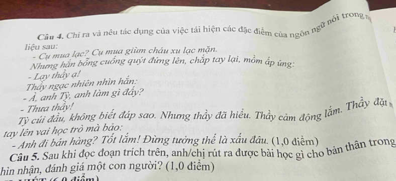 Cầu 4. Chi ra và nêu tác dụng của việc tái hiện các đặc điểm của ngôn ngữ nói trong 
liệu sau: 
- Cụ mụa lạc? Cụ mụa giùm cháu xu lạc mặn. 
Nhưng hăn bổng cuống quýt đứng lên, chắp tay lại, mồm ấp úng 
- Lạy thầy ạ! 
Thấy ngạc nhiên nhìn hắn: 
- Ả, anh Tỳ, anh làm gì đẩy? 
- Thưa thấy! 
Tỷ cúi đầu, không biết đáp sao. Nhưng thầy đã hiểu. Thầy cảm động lắm. Thầy đặt 
tay lên vai học trò mà bảo: 
- Anh đi bán hàng? Tốt lắm! Đừng tưởng thế là xấu đâu. (1,0 điểm) 
Câu 5. Sau khi đọc đoạn trích trên, anh/chị rút ra được bài học gì cho bản thân trong 
hìn nhận, đánh giá một con người? (1,0 điểm)