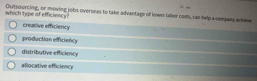 Outsourcing, or moving jobs overseas to take advantage of lower labor costs, can help a company achieve
which type of efficiency?
creative efficiency
production efficiency
distributive efficiency
allocative efficiency