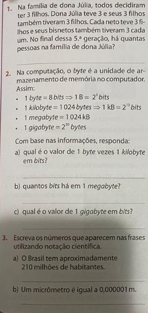 Na família de dona Júlia, todos decidiram 
ter 3 filhos. Dona Júlia teve 3 e seus 3 filhos 
também tiveram 3 filhos. Cada neto teve 3 fi- 
Ihos e seus bisnetos também tiveram 3 cada 
um. No final dessa 5.^a geração, há quantas 
pessoas na família de dona Júlia? 
_ 
2. Na computação, o byte é a unidade de ar- 
mazenamento de memória no computador. 
Assim:
1byte=8bitsRightarrow 1B=2^3bits
1kilobyte=1024bytesRightarrow 1kB=2^(13) bits
1megabyte=1024kB
1gigabyte=2^(30)bytes
Com base nas informações, responda: 
a) qual éo valor de 1 byte vezes 1 kilobyte
em bits? 
_ 
b) quantos bits há em 1 megabyte? 
_ 
c) qual é o valor de 1 gigabyte em bits? 
_ 
3. Escreva os números que aparecem nas frases 
utilizando notação científica. 
a) O Brasil tem aproximadamente
210 milhões de habitantes. 
_ 
b) Um micrômetro é igual a 0,000001 m. 
_