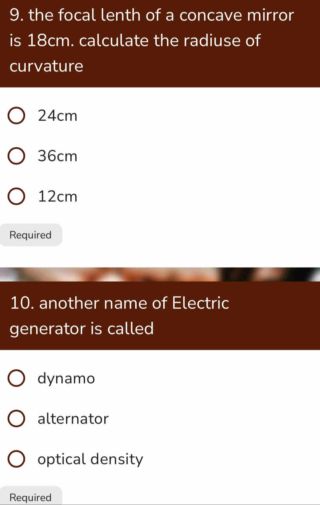 the focal lenth of a concave mirror
is 18cm. calculate the radiuse of
curvature
24cm
36cm
12cm
Required
10. another name of Electric
generator is called
dynamo
alternator
optical density
Required