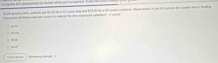 Complete this assessment to review what you've leamed. It will not count toward your g
At the grocery store, pretzels are $2.40 for a 12-ounce bag and $18 00 for a 60-ounce container. Maria wants to get 60 ounces for a party she is hosting
How much will Maria save per ounce by making the less expersive selection? (f poirt)
$0.10
$15 60
$6.00
$0 20
Check answer Remaining Attempts 3