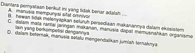 Diantara pernyataan berikut ini yang tidak benar adalah ....
A. manusia mempunyai sifat omnivor
B hewan tidak melenyapkan seluruh persediaan makanannya dalam ekosistem
C. dalam mata rantai jaringan makanan, manusia dapat memusnahkan organisme
lain yang berkompetisi dengannya
D. dalam beternak, manusia selalu mengendalikan jumlah ternaknya