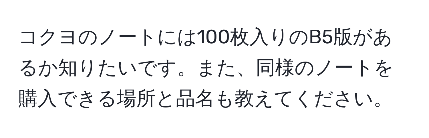 コクヨのノートには100枚入りのB5版があるか知りたいです。また、同様のノートを購入できる場所と品名も教えてください。