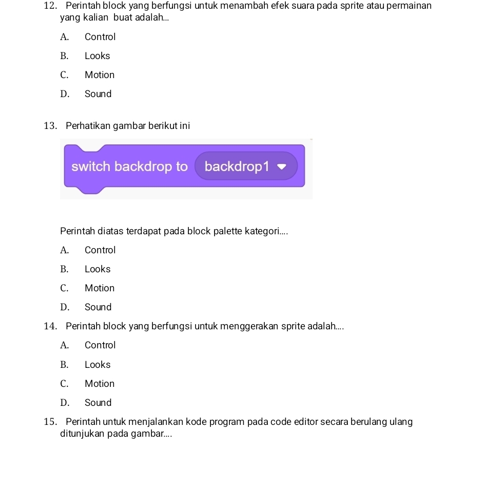 Perintah block yang berfungsi untuk menambah efek suara pada sprite atau permainan
yang kalian buat adalah...
A. Control
B. Looks
C. Motion
D. Sound
13. Perhatikan gambar berikut ini
switch backdrop to backdrop1
Perintah diatas terdapat pada block palette kategori....
A. Control
B. Looks
C. Motion
D. Sound
14. Perintah block yang berfungsi untuk menggerakan sprite adalah....
A. Control
B. Looks
C. Motion
D. Sound
15. Perintah untuk menjalankan kode program pada code editor secara berulang ulang
ditunjukan pada gambar....