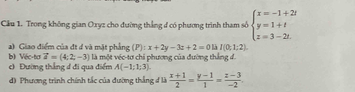 Trong không gian Oxyz cho đường thẳng đ có phương trình tham số beginarrayl x=-1+2t y=1+t z=3-2t.endarray.
a) Giao điểm của đt ở và mặt phẳng (P): x+2y-3z+2=0 là I(0;1;2). 
b) Véc-tơ vector a=(4;2;-3) là một véc-tơ chi phương của đường thẳng d. 
c) Đường thắng đ đi qua điểm A(-1;1;3). 
d) Phương trình chính tắc của đưỡng thắng đ là  (x+1)/2 = (y-1)/1 = (z-3)/-2 .