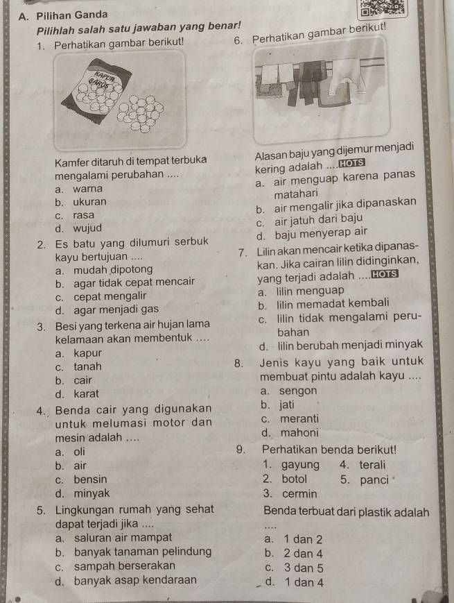 Pilihan Ganda
Pilihlah salah satu jawaban yang benar!
1. Perhatikan gambar berikut! 6. Perhatikan gambar berikut!
Kamfer ditaruh di tempat terbuka Alasan baju yang dijemur menjadi
kering adalah ....Hors
mengalami perubahan ....
a. air menguap karena panas
a. warna
b. ukuran matahari
b. air mengalir jika dipanaskan
c. rasa
c. air jatuh dari baju
d. wujud
2. Es batu yang dilumuri serbuk d. baju menyerap air
kayu bertujuan .... 7. Lilin akan mencair ketika dipanas-
a. mudah dipotong kan. Jika cairan lilin didinginkan,
b. agar tidak cepat mencair yang terjadi adalah ....Hors
c. cepat mengalir a. lilin menguap
d. agar menjadi gas b. lilin memadat kembali
3. Besi yang terkena air hujan lama c. lilin tidak mengalami peru-
kelamaan akan membentuk .... bahan
a. kapur d. lilin berubah menjadi minyak
c. tanah 8. Jenis kayu yang baik untuk
b. cair membuat pintu adalah kayu ....
d. karat a. sengon
4. Benda cair yang digunakan b. jati
untuk melumasi motor dan c. meranti
mesin adalah .... d. mahoni
a. oli 9. Perhatikan benda berikut!
b. air 1. gayung 4. terali
c. bensin 2. botol 5. panci
d. minyak 3. cermin
5. Lingkungan rumah yang sehat Benda terbuat dari plastik adalah
dapat terjadi jika ....
a. saluran air mampat a. 1 dan 2
b. banyak tanaman pelindung b. 2 dan 4
c. sampah berserakan c. 3 dan 5
d. banyak asap kendaraan d. 1 dan 4