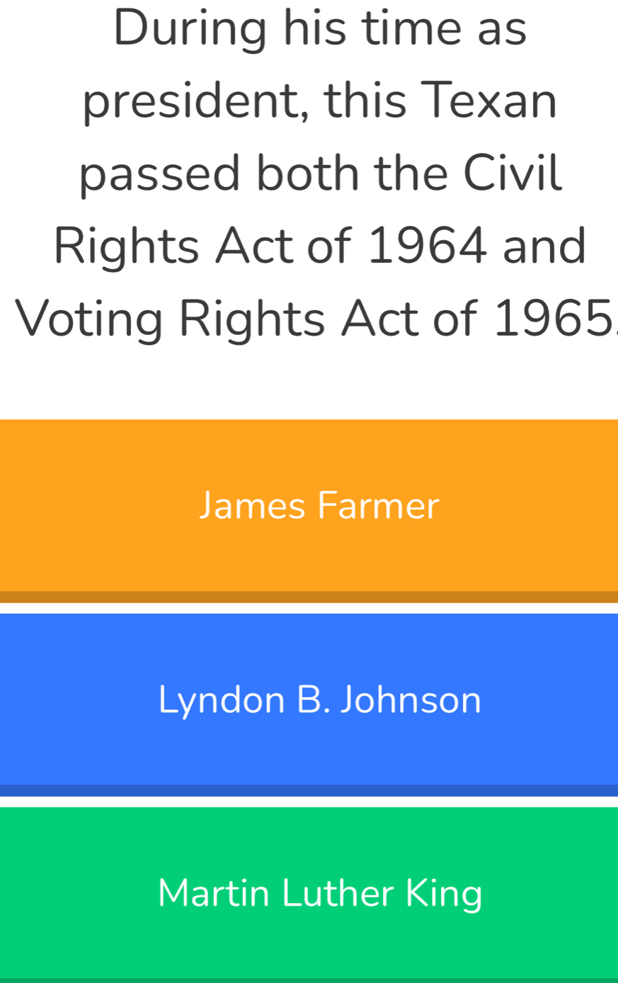 During his time as
president, this Texan
passed both the Civil
Rights Act of 1964 and
Voting Rights Act of 1965
James Farmer
Lyndon B. Johnson
Martin Luther King