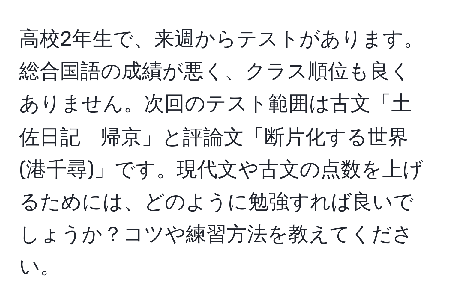 高校2年生で、来週からテストがあります。総合国語の成績が悪く、クラス順位も良くありません。次回のテスト範囲は古文「土佐日記　帰京」と評論文「断片化する世界(港千尋)」です。現代文や古文の点数を上げるためには、どのように勉強すれば良いでしょうか？コツや練習方法を教えてください。