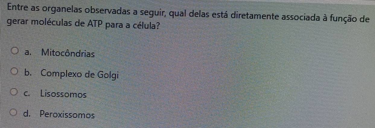 Entre as organelas observadas a seguir, qual delas está diretamente associada à função de
gerar moléculas de ATP para a célula?
a. Mitocôndrias
b. Complexo de Golgi
c. Lisossomos
d. Peroxissomos