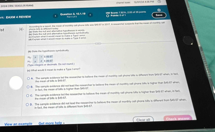 2024 CRN: 13302 (11:15AM) chanel isaac 12/07/24 4:36 PM
51.1°
rk: EAXM 4 REVIEW Question 3, 10 Part 4 of 5 HW Scores 7.82%, 2.03 of 26 points Save
Points: 0 of 1
ist phone bilts is different today. According to a report, the mean of monthly cell phone bills was $49.67 in 2017. A researcher suspects that the mean of monthly cell
(a) State the null and alternative hypotheses in words.
(b) State the null and alternative hypotheses symbolically.
(c) Explain what it would mean to make a Type I error.
(d) Explain what it would mean to make a Type II error.
(b) State the hypotheses symbolically.
H_0= μ =$49.67
H_1 μ ∠ 5496
(Type integers or decimals. Do not round.)
(c) What would it mean to make a Type I error?
A. The sample evidence led the researcher to believe the mean of monthly cell phone bills is different from $49.67 when, in fact,
the mean of bills is $49.67.
B. The sample evidence did not lead the researcher to believe the mean of monthly cell phone bills is higher than $49.67 when.
in fact, the mean of bills is higher than $49.67.
C. The sample evidence led the researcher to believe the mean of monthly cell phone bills is higher than $49.67 when, in fact,
the mean of bills is $49.67.
D. The sample evidence did not lead the researcher to believe the mean of monthly cell phone bills is different from $49.67 when.
in fact, the mean of bills is different from $49.67.
View an example Get more help - Clear all Check answer