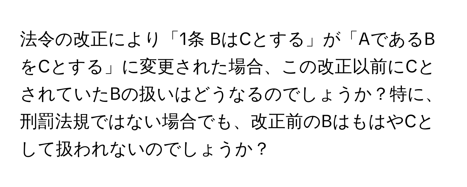 法令の改正により「1条 BはCとする」が「AであるBをCとする」に変更された場合、この改正以前にCとされていたBの扱いはどうなるのでしょうか？特に、刑罰法規ではない場合でも、改正前のBはもはやCとして扱われないのでしょうか？