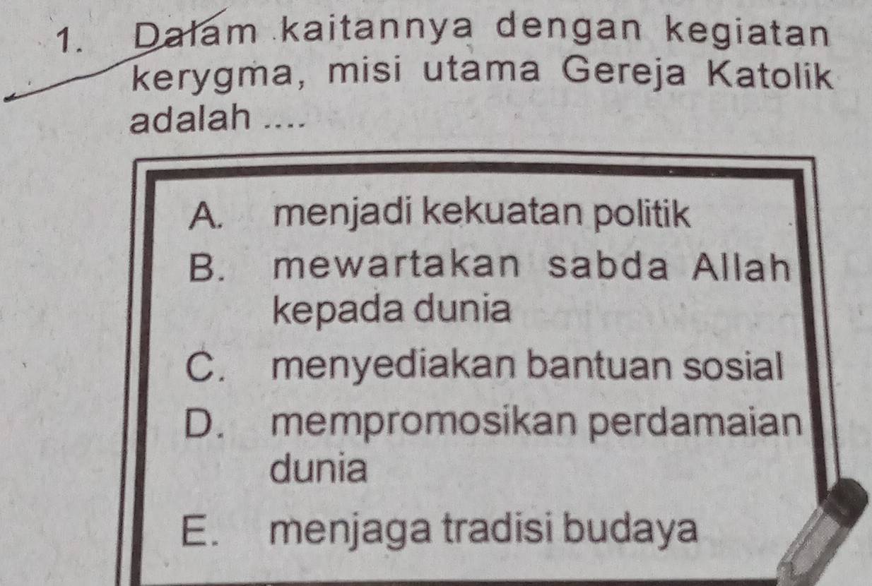 Dalam kaitannya dengan kegiatan
kerygma, misi utama Gereja Katolik
adalah ….
A. menjadi kekuatan politik
B. mewartakan sabda Allah
kepada dunia
C. menyediakan bantuan sosial
D. mempromosikan perdamaian
dunia
E. menjaga tradisi budaya