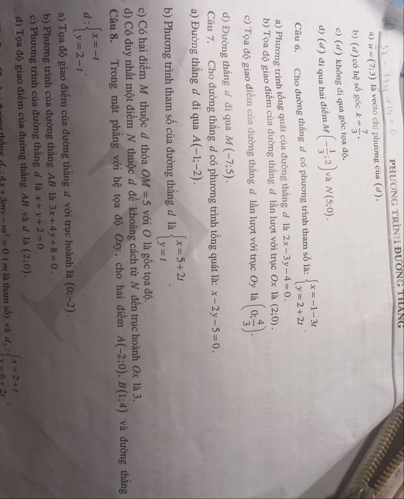 PHươNG TRìNH đườNG THáng
a) vector u=(7;3) là vecto chỉ phương của (d).
b) (d)có hệ số góc k= 7/3 .
c) (đ) không đi qua góc tọa độ.
d) (d) đi qua hai điểm M (- 1/3 ;2) và N(5;0).
Câu 6. Cho đường thẳng d có phương trình tham số là: beginarrayl x=-1-3t y=2+2tendarray. .
a) Phương trình tổng quát của đường thẳng đ là 2x-3y-4=0.
b) Tọa độ giao điểm của đường thắng d lần lượt với trục Ox là (2;0).
c) Tọa độ giao điểm của đường thắng đ lần lượt với trục Oy là (0; 4/3 ).
d) Đường thẳng đ đi qua M(-7;5).
Câu 7. Cho đường thắng d có phương trình tổng quát là: x-2y-5=0.
a) Đường thắng d đi qua A(-1;-2).
b) Phương trình tham số của đường thẳng đ là beginarrayl x=5+2t y=tendarray. .
c) Có hai điểm M thuộc đ thỏa OM=5 với O là gốc tọa độ.
d) Có duy nhất một điểm N thuộc đ để khoảng cách từ N đến trục hoành Ox là 3.
Câu 8. Trong mặt phẳng với hệ tọa độ Oxy, cho hai điểm A(-2;0),B(1;4) và đường thǎng
d:beginarrayl x=-t y=2-tendarray. .
a) Tọa độ giao điểm của đường thăng đ với trục hoành là (0;-2).
b) Phương trình của dường thẳng AB là 3x+4y+8=0.
c) Phương trình của đường thắng đ là x+y+2=0
d) Tọa độ giao điểm của đường thẳng AB và đ là (2;0).
d:4x+3my-m^2=0 (m là tham số) và d_2:beginarrayl x=2+t y=6+2tendarray. .