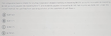 The comparative balance sheets for Grumpy Comporation showed inventory increased by $4,250, accounts receivable decreased by
$6,500, accounts payable decreased by $ 1675, and dividends payable increased by $2,500. Net income was $286,000. Under the
indirect method, the cash flow from operating activities on the statement of cash flows is
A $287.425
B $287.075
C $284.575
D 5278925