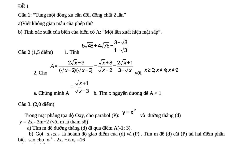 ĐÈ 1 
Câu 1: “Tung một đồng xu cân đối, đồng chất 2 lần” 
a)Viết không gian mẫu của phép thử 
b) Tính xác suất của biến của biến cố A: “Một lần xuất hiện mặt sấp”. 
Câu 2 (1,5 điểm) 1. Tính 5sqrt(48)+4sqrt(75)- (3-sqrt(3))/1-sqrt(3) 
2. Cho A= (2sqrt(x)-9)/(sqrt(x)-2)(sqrt(x)-3) - (sqrt(x)+3)/sqrt(x)-2 - (2sqrt(x)+1)/3-sqrt(x)  với x≥ 0; x!= 4; x!= 9
a. Chứng minh A = (sqrt(x)+1)/sqrt(x)-3  b. Tìm x nguyên dương để A<1</tex> 
Câu 3. (2,0 điểm) 
Trong mặt phẳng tọa độ Oxy, cho parabol (P): y=x^2 và đường thẳng (d)
y=2x-3m+2 (với m là tham số) 
a) Tìm m để đường thẳng (d) đi qua điểm A(-1;3). 
b) Gọi X_1;X_2 là hoành độ giao điểm của (d) và (P) . Tìm m để (d) cắt (P) tại hai điểm phân 
biệt sao cho x_1^(2-2x_2)+x_1x_2=16