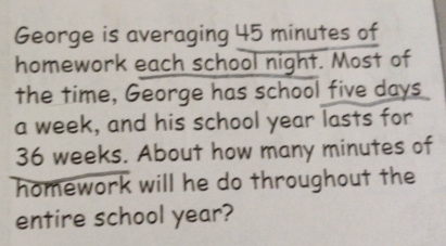 George is averaging 45 minutes of 
homework each school night. Most of 
the time, George has school five days
a week, and his school year lasts for
36 weeks. About how many minutes of 
homework will he do throughout the 
entire school year?