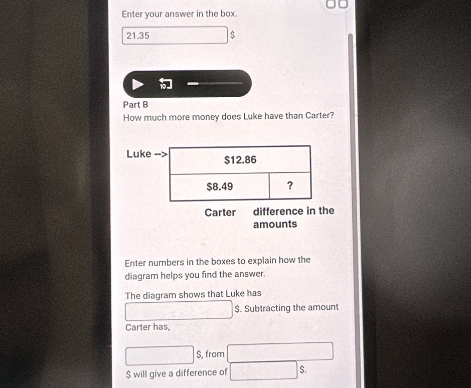 Enter your answer in the box.
21.35
Part B 
How much more money does Luke have than Carter? 
Luke 
Carter difference in the 
amounts 
Enter numbers in the boxes to explain how the 
diagram helps you find the answer. 
The diagram shows that Luke has
$. Subtracting the amount 
Carter has,
$, from
$ will give a difference of $.