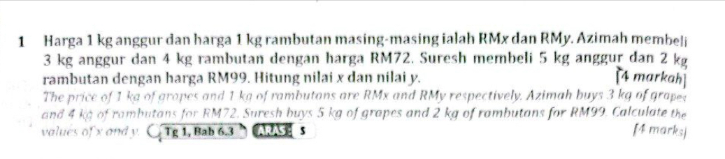 Harga 1 kg anggur dan harga 1 kg rambutan masing-masing ialah RMx dan RMy. Azimah membeli
3 kg anggur dan 4 kg rambutan dengan harga RM72. Suresh membeli 5 kg anggur dan 2 kg
rambutan dengan harga RM99. Hitung nilai x dan nilai y. [4 markah] 
The price of 1 kg of grapes and 1 kg of rambutans are RMx and RMy respectively. Azimah buys 3 kg of grapes 
and 4 kg of rambutans for RM72. Suresh buys 5 kg of grapes and 2 kg of rambutans for RM99. Calculate the 
values of x and y. C. overline Tg1 , Bab 6.3 ARASES 
[4 marks]