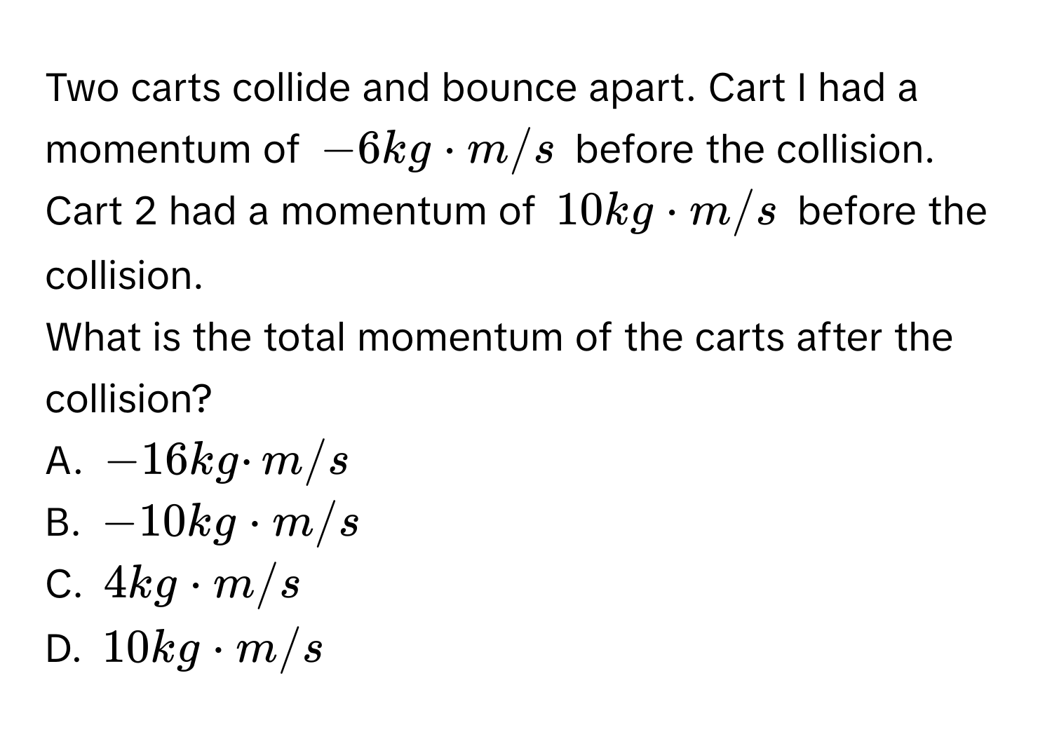 Two carts collide and bounce apart. Cart I had a momentum of -6 kg · m/s before the collision. Cart 2 had a momentum of 10 kg · m/s before the collision. 
What is the total momentum of the carts after the collision? 
A. -16kg · m/s
B. -10kg· m/s
C. 4kg· m/s
D. 10kg· m/s