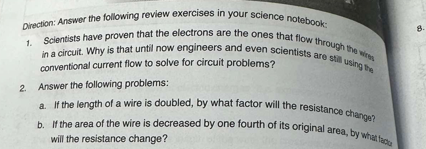 Direction: Answer the following review exercises in your science notebook: 
8. 
1. Scientists have proven that the electrons are the ones that flow through the wires 
in a circuit. Why is that until now engineers and even scientists are still using the 
conventional current flow to solve for circuit problems? 
2. Answer the following problems: 
a. If the length of a wire is doubled, by what factor will the resistance change? 
b. If the area of the wire is decreased by one fourth of its original area, by what faclo 
will the resistance change?