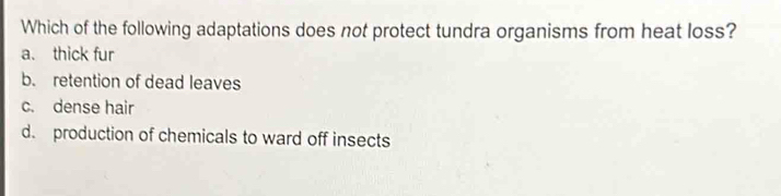 Which of the following adaptations does not protect tundra organisms from heat loss?
a. thick fur
b. retention of dead leaves
c. dense hair
d. production of chemicals to ward off insects