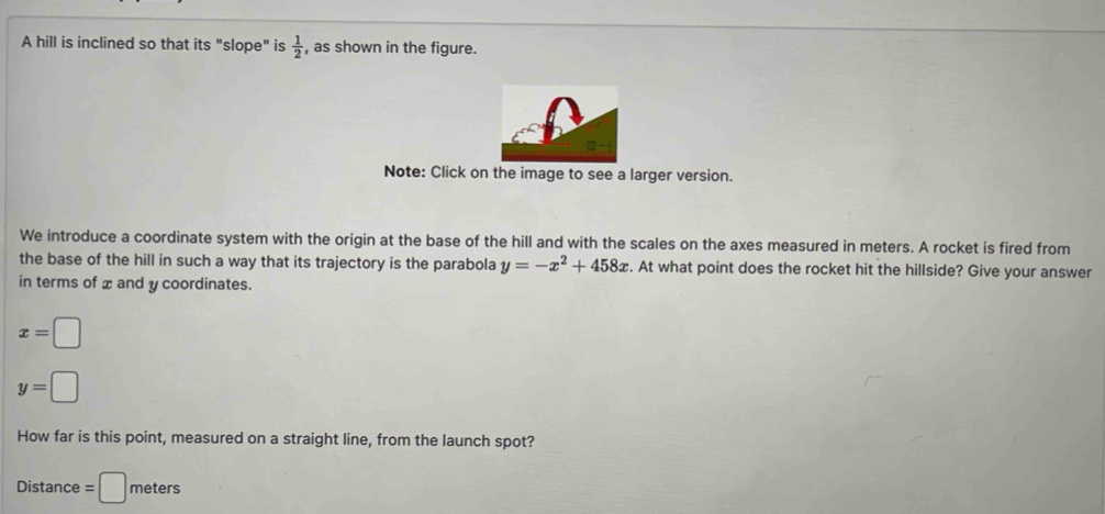 A hill is inclined so that its "slope" is  1/2  , as shown in the figure. 
Note: Click on the image to see a larger version. 
We introduce a coordinate system with the origin at the base of the hill and with the scales on the axes measured in meters. A rocket is fired from 
the base of the hill in such a way that its trajectory is the parabola y=-x^2+458x. At what point does the rocket hit the hillside? Give your answer 
in terms of x and y coordinates.
x=□
y=□
How far is this point, measured on a straight line, from the launch spot? 
Distance =□ meters