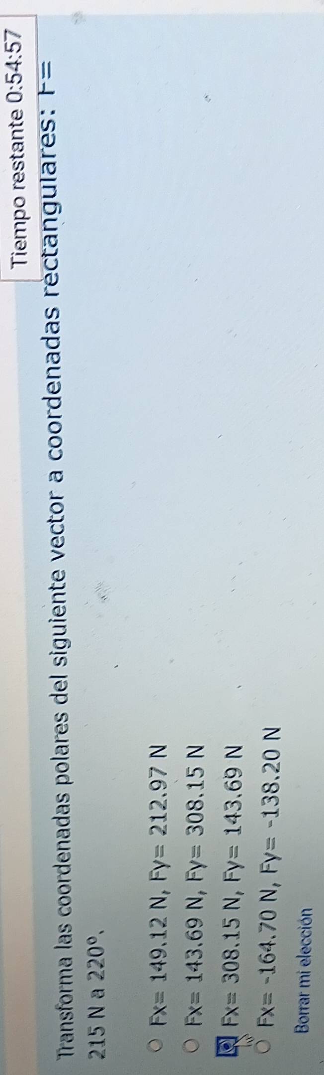 Tiempo restante 0:54:57
Transforma las coordenadas polares del siguiente vector a coordenadas rectangulares: F=
215 N a 220°,
Fx=149.12N, Fy=212.97N
Fx=143.69N, Fy=308.15N
Fx=308.15N, Fy=143.69N
Fx=-164.70N, Fy=-138.20N
Borrar mi elección