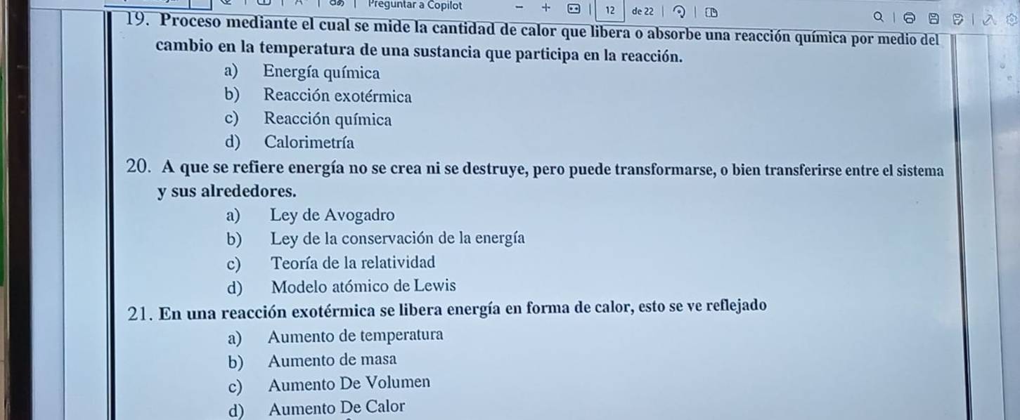 Preguntar a Copilot + 12 de 22
19. Proceso mediante el cual se mide la cantidad de calor que libera o absorbe una reacción química por medio del
cambio en la temperatura de una sustancia que participa en la reacción.
a) Energía química
b) Reacción exotérmica
c) Reacción química
d) Calorimetría
20. A que se refiere energía no se crea ni se destruye, pero puede transformarse, o bien transferirse entre el sistema
y sus alrededores.
a) Ley de Avogadro
b) Ley de la conservación de la energía
c) Teoría de la relatividad
d) Modelo atómico de Lewis
21. En una reacción exotérmica se libera energía en forma de calor, esto se ve reflejado
a) Aumento de temperatura
b) Aumento de masa
c) Aumento De Volumen
d) Aumento De Calor