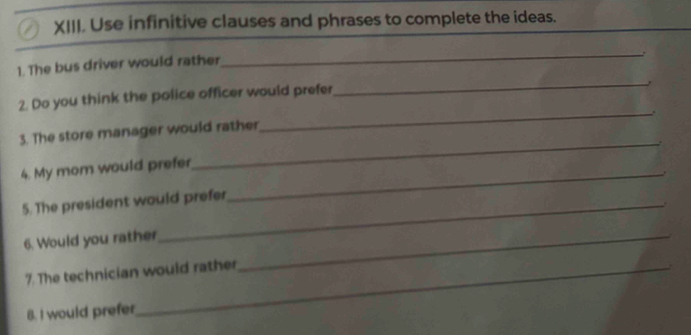 Use infinitive clauses and phrases to complete the ideas. 
_. 
1. The bus driver would rather 
2. Do you think the police officer would prefer 
_, 
_ 
3. The store manager would rather 
_ 
4. My mom would prefer_ 
5. The president would prefer 
6. Would you rather_ 
7. The technician would rather 
B. I would prefer