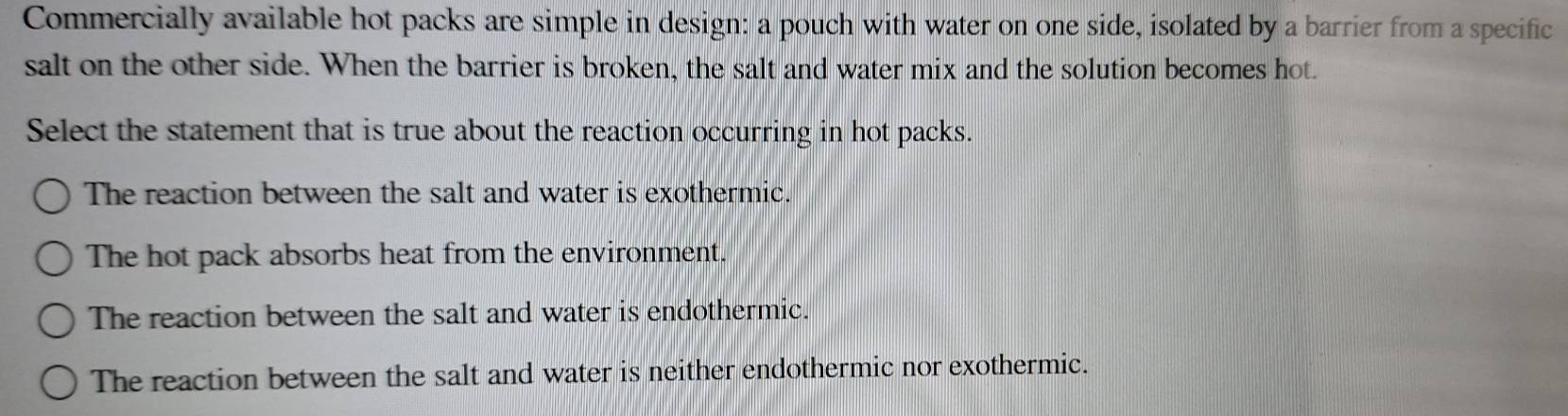 Commercially available hot packs are simple in design: a pouch with water on one side, isolated by a barrier from a specific
salt on the other side. When the barrier is broken, the salt and water mix and the solution becomes hot.
Select the statement that is true about the reaction occurring in hot packs.
The reaction between the salt and water is exothermic.
The hot pack absorbs heat from the environment.
The reaction between the salt and water is endothermic.
The reaction between the salt and water is neither endothermic nor exothermic.