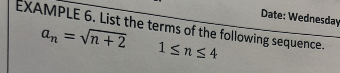 Date: Wednesday 
EXAMPLE 6. List the terms of the following sequence.
a_n=sqrt(n+2) 1≤ n≤ 4