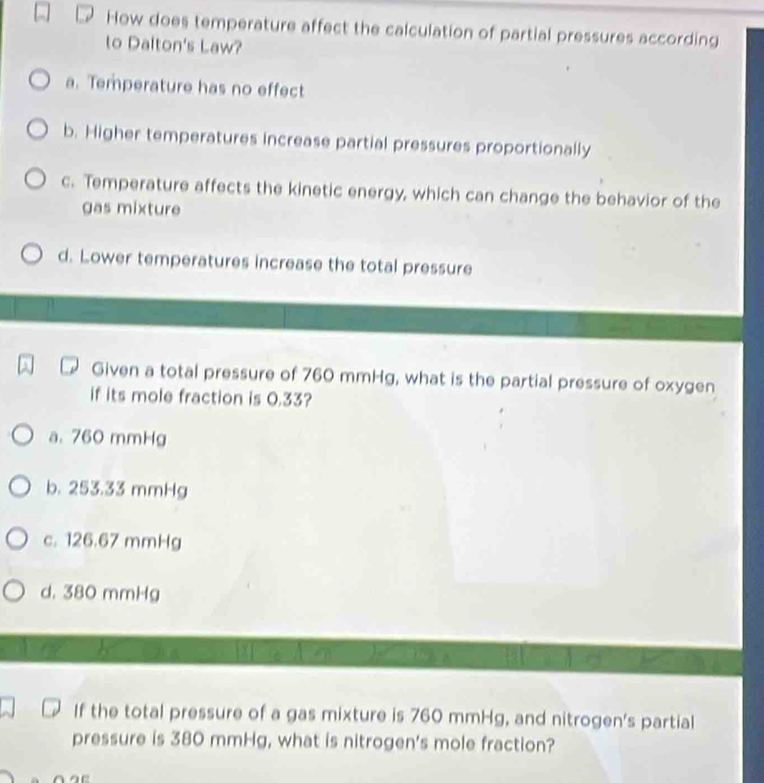 How does temperature affect the calculation of partial pressures according
to Dalton's Law?
a. Temperature has no effect
b. Higher temperatures increase partial pressures proportionally
c. Temperature affects the kinetic energy, which can change the behavior of the
gas mixture
d. Lower temperatures increase the total pressure
Given a total pressure of 760 mmHg, what is the partial pressure of oxygen
if its mole fraction is 0.33?
a. 760 mmHg
b. 253.33 mmHg
c. 126.67 mmHg
d. 380 mmHg
If the total pressure of a gas mixture is 760 mmHg, and nitrogen's partial
pressure is 380 mmHg, what is nitrogen's mole fraction?