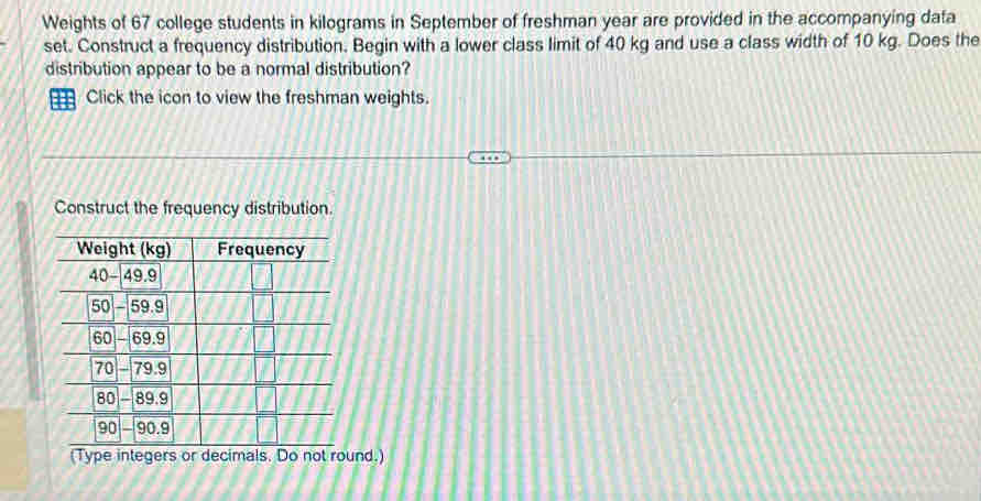 Weights of 67 college students in kilograms in September of freshman year are provided in the accompanying data 
set. Construct a frequency distribution. Begin with a lower class limit of 40 kg and use a class width of 10 kg. Does the 
distribution appear to be a normal distribution? 
Click the icon to view the freshman weights. 
Construct the frequency distribution. 
(Type integers or decimals. Do not round.)