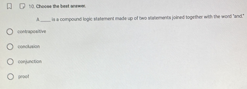 Choose the best answer.
A_ is a compound logic statement made up of two statements joined together with the word "and."
contrapositive
conclusion
conjunction
proof