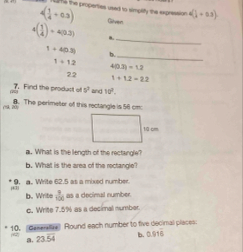 (S,4) 1ume the properties used to simplify the expression ( 1/4 +0.3).
4( 1/4 +0.3) Given
4( 1/4 )+4(0.3) 8._
1+4(0.3) b.
1+1.2
_
4(0.3)=1.2
2.2 1+1.2=2.2
7. Find the product of 5^2 and 10^2. 
8. The perimeter of this rectangle is 56 cm :
(12, 20)
10 cm
a. What is the length of the rectangle? 
b. What is the area of the rectangle? 
9. a. Write 62.5 as a mixed number. 
(43) 
b. Write  9/100  as a decimal number. 
c. Write 7.5% as a decimal number. 
10. (Generalze) Round each number to five decimal places: 
42 23.overline 54
b. 0.91overline 6
a.