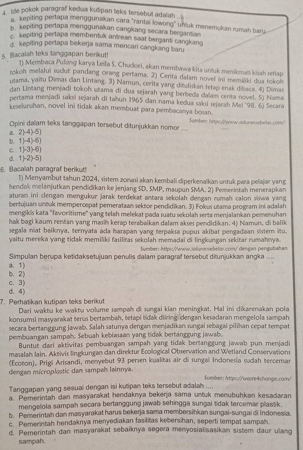 Ide pokok paragraf kedua kutipan teks tersebut adalah
a. kepiting pertapa menggunakan cara "rantai lowong" untuk menemukan rumah baru
b. kepiting pertapa menggunakan cangkang secara bergantian
c. kepiting pertapa membentuk antrean saat berganti cangkang
d. kepiting pertapa bekerja sama mencari cangkang baru
5. Bacalah teks tanggapan berikut!
1) Membaca Pulıng karya Leila S. Chudori, akan membawa kita untuk menikmati kisah setiap
tokoh melalui sudut pandang orang pertama. 2) Cerita dalam novel ini memiliki dua tokoh
utama, yaitu Dimas dan Lintang. 3) Namun, cerita yang dituliskan tetap enak dibaca. 4) Dimas
dan Lintang menjadi tokoh utama di dua sejarah yang berbeda dalam cerita novel. 5) Nama
pertama menjadi saksi sejarah di tahun 1965 dan nama kedua saksi sejarah Mei '98. 6) Secara
keseluruhan, novel ini tidak akan membuat para pembacanya bosan.
Sumber: https://www.saluransebelas.com/
Opini dalam teks tanggapan tersebut ditunjukkan nomor ....
a. 2)-4)-5)
b. 1)-4)-6)
c. 1)-3)-6)
d. 1)-2)-5)
6. Bacalah paragraf berikut!
1) Menyambut tahun 2024, sistem zonasi akan kembali diperkenalkan untuk para pelajar yang
hendak melanjutkan pendidikan ke jenjang SD, SMP, maupun SMA. 2) Pemerintah menerapkan
aturan ini dengan mengukur jarak terdekat antara sekolah dengan rumah calon siswa yang
bertujuan untuk mempercepat pemerataan sektor pendidikan. 3) Fokus utama program iní adalah
mengikis kata "favoritisme" yang telah melekat pada suatu sekolah serta menjalankan pemenuhan
hak bagi kaum rentan yang masih kerap terabaikan dalam akses pendidikan. 4) Namun, di balik
segala niat baiknya, ternyata ada harapan yang terpaksa pupus akibat pengadaan sistem itu,
yaitu mereka yang tidak memiliki fasilitas sekolah memadai di lingkungan sekitar rumahnya.
Sumber: https://www.saluransebelas.com/ dengan pengubahan
Simpulan berupa ketidaksetujuan penulis dalam paragraf tersebut ditunjukkan angka ....
a. 1)
b. 2)
c. 3)
d. 4)
7. Perhatikan kutipan teks berikut
Dari waktu ke waktu volume sampah di sungai kian meningkat. Hal ini dikarenakan pola
konsumsi masyarakat terus bertambah, tetapi tidak diiringi dengan kesadaran mengelola sampah
secara bertanggung jawab. Salah satunya dengan menjadikan sungai sebagai pilihan cepat tempat
pembuangan sampah. Sebuah kebiasaan yang tidak bertanggung jawab.
Buntut dari aktivitas pembuangan sampah yang tidak bertanggung jawab pun menjadi
masalah lain. Aktivis lingkungan dan direktur Ecological Observation and Wetland Conservations
(Ecoton), Prigi Arisandi, menyebut 93 persen kualitas air di sungai Indonesia sudah tercemar
dengan microplastic dan sampah lainnya.
Sumber: https://waste4change.com/
Tanggapan yang sesuai dengan isi kutipan teks tersebut adalah ....
a. Pemerintah dan masyarakat hendaknya bekerja sama untuk menubuhkan kesadaran
mengelola sampah secara bertanggung jawab sehingga sungai tidak tercemar plastik.
b. Pemerintah dan masyarakat harus bekerja sama membersihkan sungai-sungai di Indonesia.
c. Pemerintah hendaknya menyediakan fasilitas kebersihan, seperti tempat sampah.
d. Pemerintah dan masyarakat sebaiknya segera menyosialisasikan sistem daur ulang
sampah.