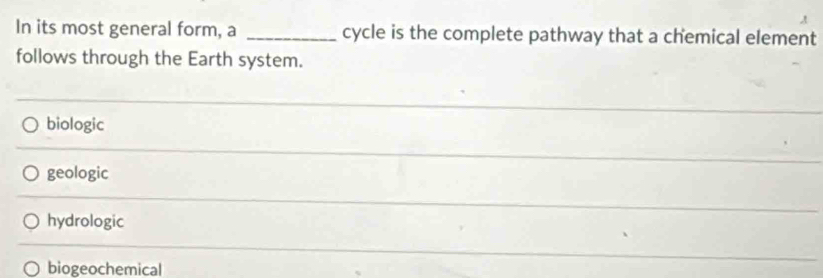 A
In its most general form, a _cycle is the complete pathway that a chemical element
follows through the Earth system.
biologic
geologic
hydrologic
biogeochemical