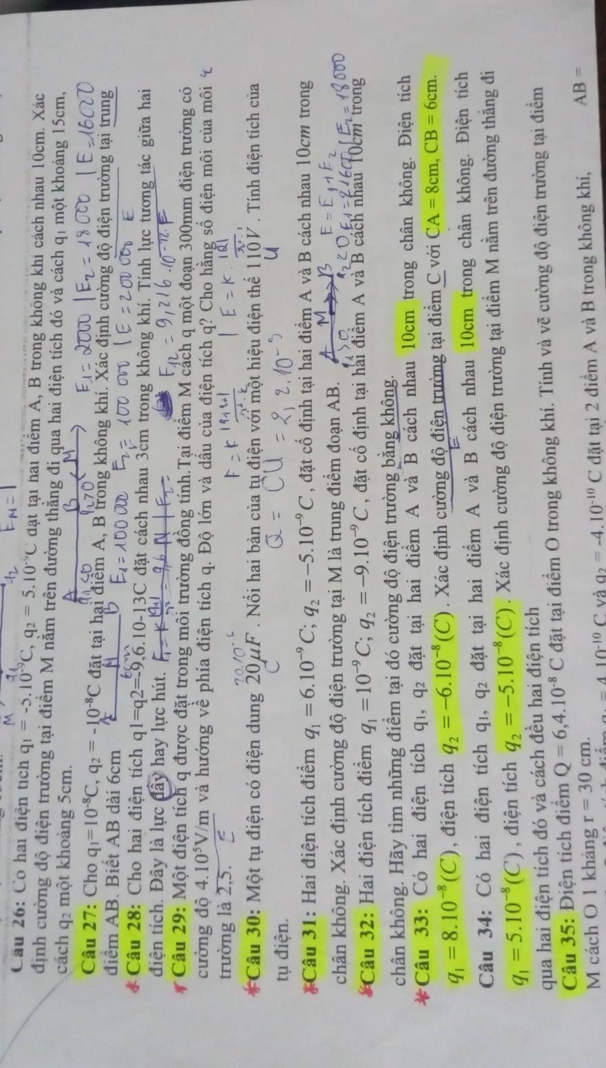 Cầu 26: Có hai điện tích q_1=-5.10^(-9)C,q_2=5.10^(-9)C đạt tại hai điểm A, B trong không khi cách nhau 10cm. Xác
định cường độ điện trường tại điểm M nằm trên đường thằng đi qua hai điện tích đó và cách qí một khoảng 15cm,
cách q một khoảng 5cm.
Câu 27: Cho q_1=10^(-8)C,q_2=-10^(-8)C đặt tại hại điểm A, B trong không khí. Xác định cường độ điện trường tại trung
điểm AB. Biết AB dài 6cm
* Câu 28: Cho hai điện tích q1=q2=-9,6.10-13C C đặt cách nhau 3cm trọng không khí. Tính lực tương tác giữa hai
điện tích. Đây là lực đây hay lực hút.
r  Câu 29: Một điện tích q được đặt trong môi trường đồng tính.Tại điểm M cách q một đoạn 300mm điện trường có
cường độ 4.10^5V/m và hướng về phía điện tích q. Độ lớn và dấu của điện tích q? Cho hằng số điện môi của môi
trường là 2,5.
Câu 30: Một tụ điện có điện dung 20μF . Nối hai bản của tụ điện với một hiệu điện thể 110V . Tính điện tích của
tụ điện.
*Câu 31: Hai điện tích điểm q_1=6.10^(-9)C;q_2=-5.10^(-9)C , đặt cố định tại hai điểm A và B cách nhau 10cm trong
chân không. Xác định cường độ điện trường tại M là trung điểm đoạn AB.
* Câu 32: Hai điện tích điểm q_1=10^(-9)C;q_2=-9.10^(-9)C , đặt cổ định tại hai điểm A và B cách nhau 10cm trong
chân không. Hãy tìm những điểm tại đó cường độ điện trường bằng không.
*Câu 33: Có hai điện tích qi, q₂ đặt tại hai điểm A và B cách nhau 10cm trong chân không. Điện tích
q_1=8.10^(-8)(C) , điện tích q_2=-6.10^(-8)(C). Xác định cường độ điện trường tại điểm C với CA=8cm,CB=6cm.
Câu 34: Có hai điện tích q₁, q₂ đặt tại hai điểm A và B cách nhau 10cm trong chân không. Điện tích
q_1=5.10^(-8)(C) , điện tích q_2=-5.10^(-8)(C). Xác định cường độ điện trường tại điểm M nằm trên đường thẳng đi
qua hai điện tích đó và cách đều hai điện tích
Câu 35: Điện tích điểm Q=6,4.10^(-8)C đặt tại điểm O trong không khí. Tính và vẽ cường độ điện trường tại điểm
M cách O 1 khảng r=30cm.
a.=410^(-10)C và a_2=-4.10^(-10)C đặt tại 2 điểm A và B trong không khí, AB=