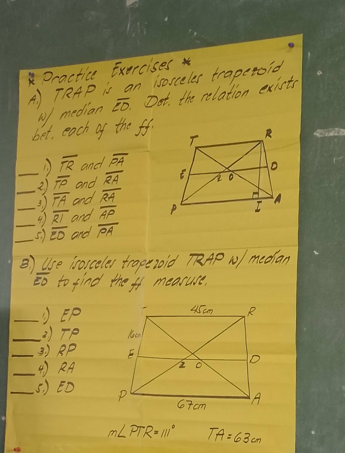 Dractice Exercises 
A ) TRAP is an isorceles trapetoid 
w/median overline CO Det, the relation exists 
bet, each of the ff. 
1 ) overline TR and overline PA
_2 ) overline TP and overline RA
_3 overline TA and overline RA
4. ) overline RI and overline AP
_5. ) overline ED and overline PA
B ) Use isorceler trapezoid APNmedian
overline EO to find the fo measure, 
_①EP 
_2) TP
_3 ) RPp
_() RA
_5 ) ED
m∠ PTR=111° TA=63cm