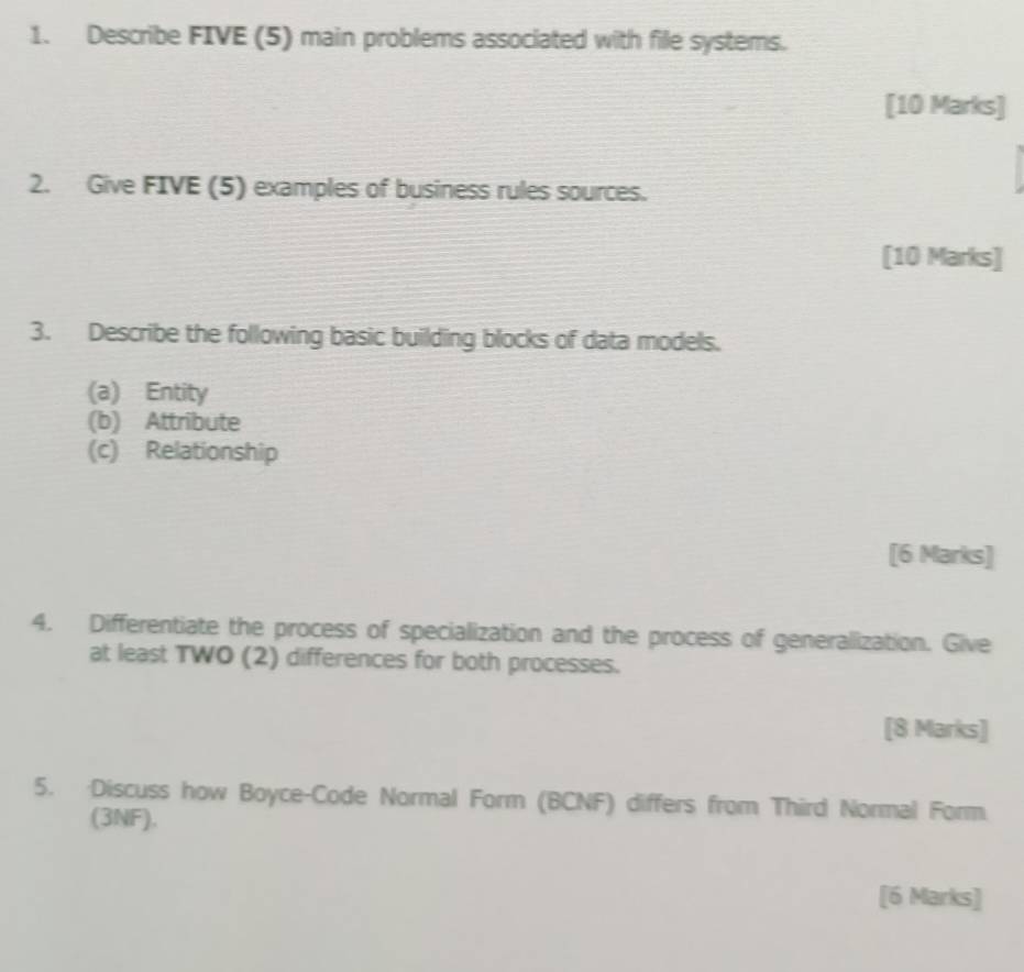 Describe FIVE (5) main problems associated with file systems. 
[10 Marks] 
2. Give FIVE (5) examples of business rules sources. 
[10 Marks] 
3. Describe the following basic building blocks of data models. 
(a) Entity 
(b) Attribute 
(c) Relationship 
[6 Marks] 
4. Differentiate the process of specialization and the process of generalization. Give 
at least TWO (2) differences for both processes. 
[8 Marks] 
5. Discuss how Boyce-Code Normal Form (BCNF) differs from Third Normal Form 
(3NF). 
[6 Marks]