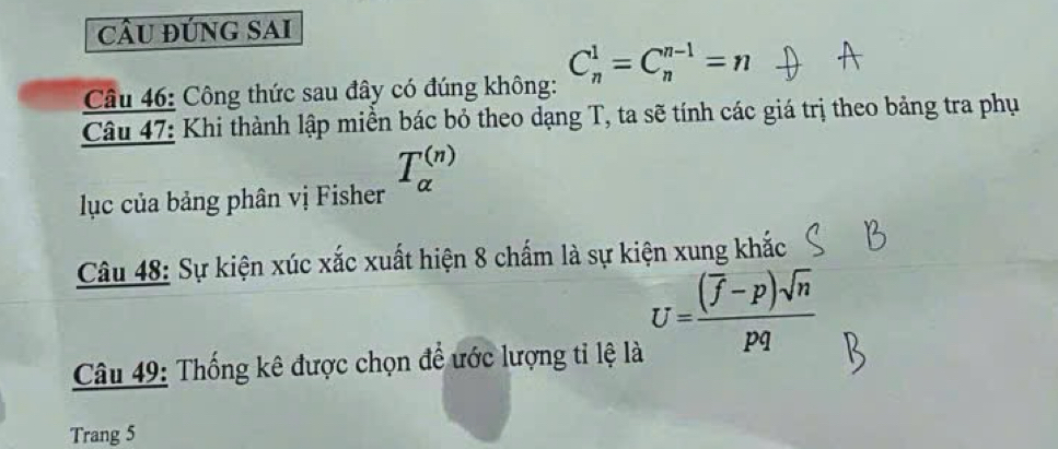 câu đúng sAi 
Câu 46: Công thức sau đây có đúng không: C_n^(1=C_n^(n-1)=n
Câu 47: Khi thành lập miền bác bỏ theo dạng T, ta sẽ tính các giá trị theo bảng tra phụ
T_a^((n))
lục của bảng phân vị Fisher 
Câu 48: Sự kiện xúc xắc xuất hiện 8 chấm là sự kiện xung khắc
U=frac (overline f)-p)sqrt(n)pq
Câu 49: Thống kê được chọn để ước lượng tỉ lệ là 
Trang 5