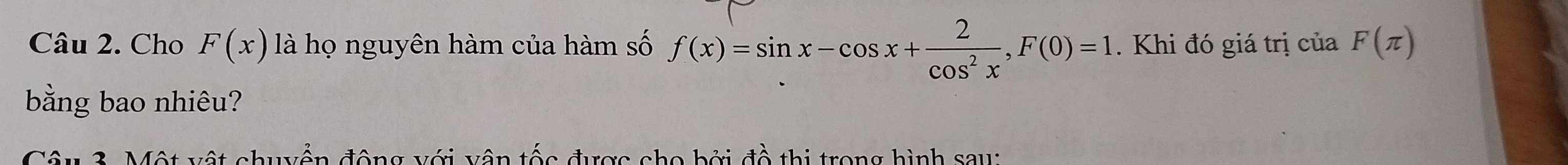 Cho F(x) là họ nguyên hàm của hàm số f(x)=sin x-cos x+ 2/cos^2x , F(0)=1. Khi đó giá trị của F(π )
bằng bao nhiêu? 
Câu 3. Một vật chuyển động với vận tốc được cho bởi đồ thị trong hình sau: