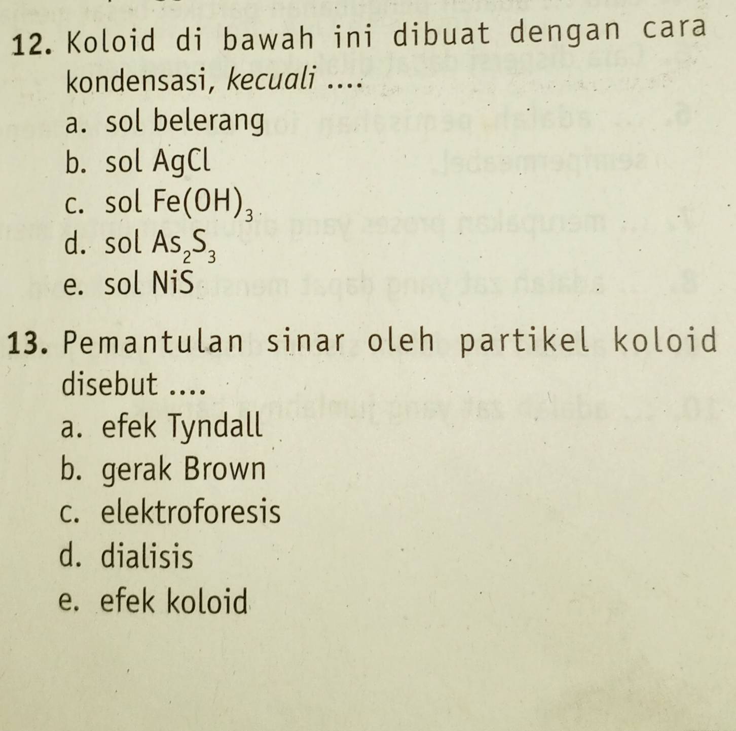 Koloid di bawah ini dibuat dengan cara
kondensasi, kecuali ....
a. sol belerang
b. sol AgCl
c. sol Fe(OH)_3
d. sol As_2S_3
e. sol NiS
13. Pemantulan sinar oleh partikel koloid
disebut ....
a. efek Tyndall
b. gerak Brown
c. elektroforesis
d. dialisis
e. efek koloid