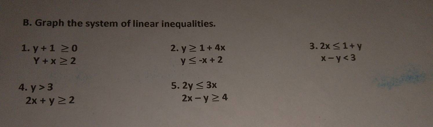 Graph the system of linear inequalities. 
1. y+1≥ 0 2. y≥ 1+4x 3. 2x≤ 1+y
Y+x≥ 2
y≤ -x+2
x-y<3</tex> 
4. y>3 5. 2y≤ 3x
2x+y≥ 2
2x-y≥ 4