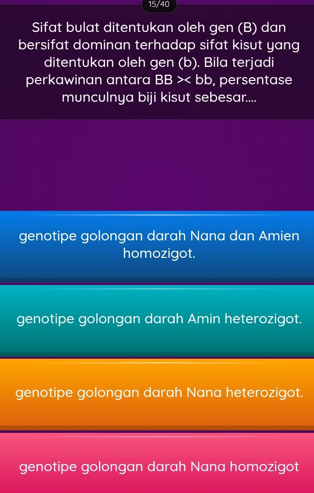 15/40
Sifat bulat ditentukan oleh gen (B) dan
bersifat dominan terhadap sifat kisut yang
ditentukan oleh gen (b). Bila terjadi
perkawinan antara I BB> , persentase
munculnya biji kisut sebesar....
genotipe golongan darah Nana dan Amien
homozigot.
genotipe golongan darah Amin heterozigot.
genotipe golongan darah Nana heterozigot.
genotipe golongan darah Nana homozigot